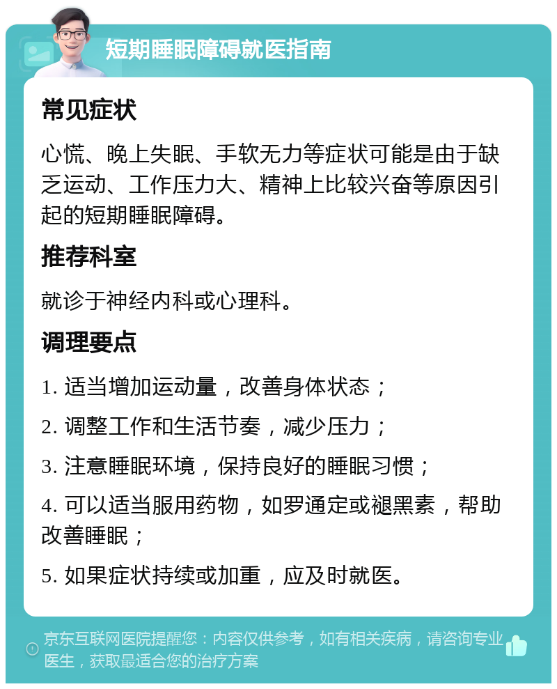 短期睡眠障碍就医指南 常见症状 心慌、晚上失眠、手软无力等症状可能是由于缺乏运动、工作压力大、精神上比较兴奋等原因引起的短期睡眠障碍。 推荐科室 就诊于神经内科或心理科。 调理要点 1. 适当增加运动量，改善身体状态； 2. 调整工作和生活节奏，减少压力； 3. 注意睡眠环境，保持良好的睡眠习惯； 4. 可以适当服用药物，如罗通定或褪黑素，帮助改善睡眠； 5. 如果症状持续或加重，应及时就医。