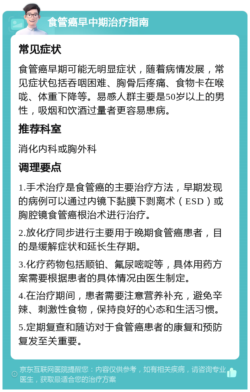 食管癌早中期治疗指南 常见症状 食管癌早期可能无明显症状，随着病情发展，常见症状包括吞咽困难、胸骨后疼痛、食物卡在喉咙、体重下降等。易感人群主要是50岁以上的男性，吸烟和饮酒过量者更容易患病。 推荐科室 消化内科或胸外科 调理要点 1.手术治疗是食管癌的主要治疗方法，早期发现的病例可以通过内镜下黏膜下剥离术（ESD）或胸腔镜食管癌根治术进行治疗。 2.放化疗同步进行主要用于晚期食管癌患者，目的是缓解症状和延长生存期。 3.化疗药物包括顺铂、氟尿嘧啶等，具体用药方案需要根据患者的具体情况由医生制定。 4.在治疗期间，患者需要注意营养补充，避免辛辣、刺激性食物，保持良好的心态和生活习惯。 5.定期复查和随访对于食管癌患者的康复和预防复发至关重要。