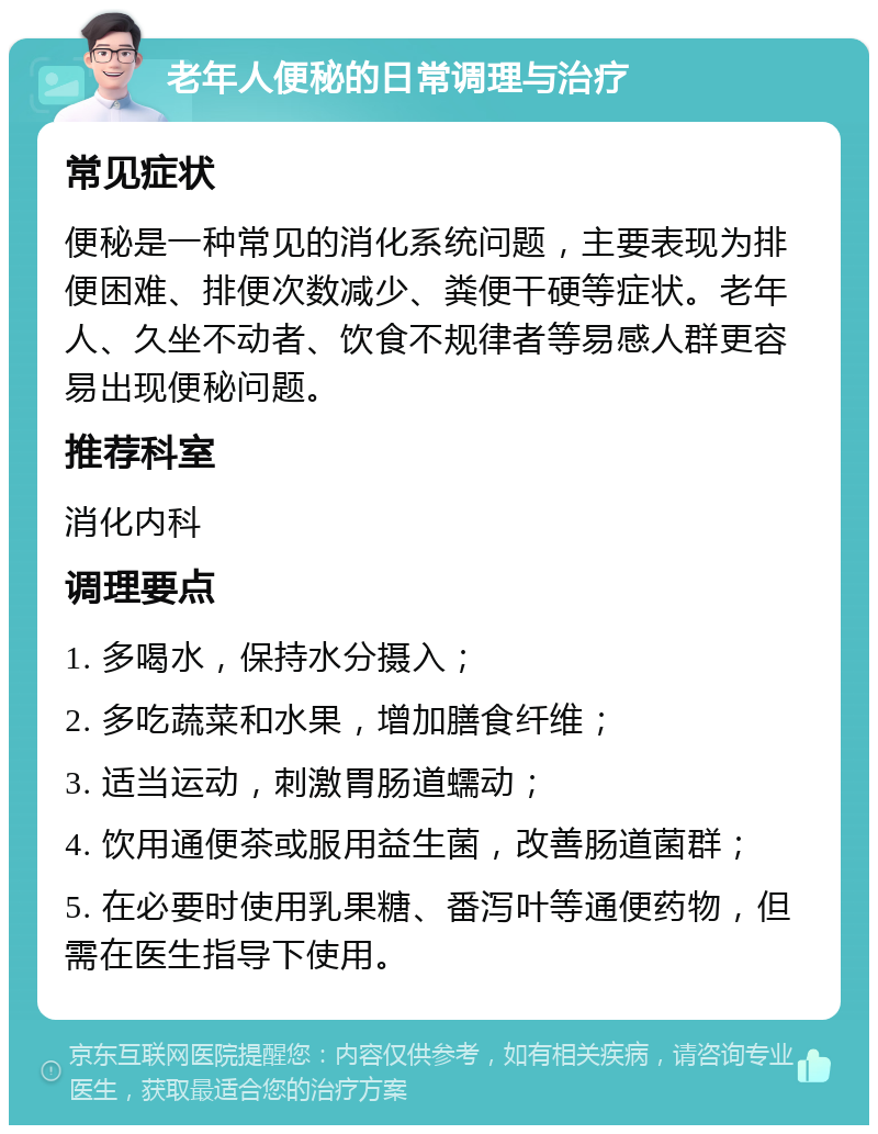 老年人便秘的日常调理与治疗 常见症状 便秘是一种常见的消化系统问题，主要表现为排便困难、排便次数减少、粪便干硬等症状。老年人、久坐不动者、饮食不规律者等易感人群更容易出现便秘问题。 推荐科室 消化内科 调理要点 1. 多喝水，保持水分摄入； 2. 多吃蔬菜和水果，增加膳食纤维； 3. 适当运动，刺激胃肠道蠕动； 4. 饮用通便茶或服用益生菌，改善肠道菌群； 5. 在必要时使用乳果糖、番泻叶等通便药物，但需在医生指导下使用。