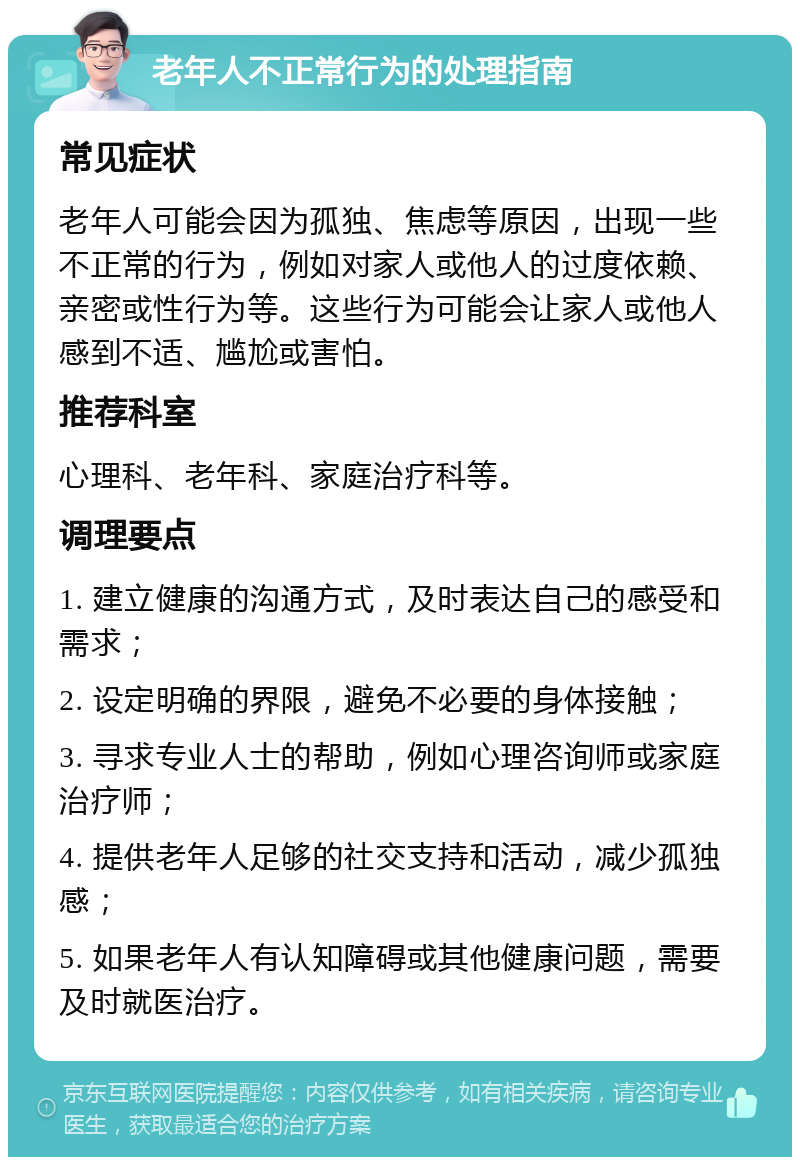 老年人不正常行为的处理指南 常见症状 老年人可能会因为孤独、焦虑等原因，出现一些不正常的行为，例如对家人或他人的过度依赖、亲密或性行为等。这些行为可能会让家人或他人感到不适、尴尬或害怕。 推荐科室 心理科、老年科、家庭治疗科等。 调理要点 1. 建立健康的沟通方式，及时表达自己的感受和需求； 2. 设定明确的界限，避免不必要的身体接触； 3. 寻求专业人士的帮助，例如心理咨询师或家庭治疗师； 4. 提供老年人足够的社交支持和活动，减少孤独感； 5. 如果老年人有认知障碍或其他健康问题，需要及时就医治疗。