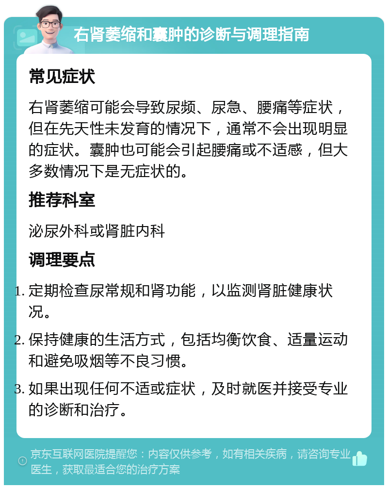 右肾萎缩和囊肿的诊断与调理指南 常见症状 右肾萎缩可能会导致尿频、尿急、腰痛等症状，但在先天性未发育的情况下，通常不会出现明显的症状。囊肿也可能会引起腰痛或不适感，但大多数情况下是无症状的。 推荐科室 泌尿外科或肾脏内科 调理要点 定期检查尿常规和肾功能，以监测肾脏健康状况。 保持健康的生活方式，包括均衡饮食、适量运动和避免吸烟等不良习惯。 如果出现任何不适或症状，及时就医并接受专业的诊断和治疗。