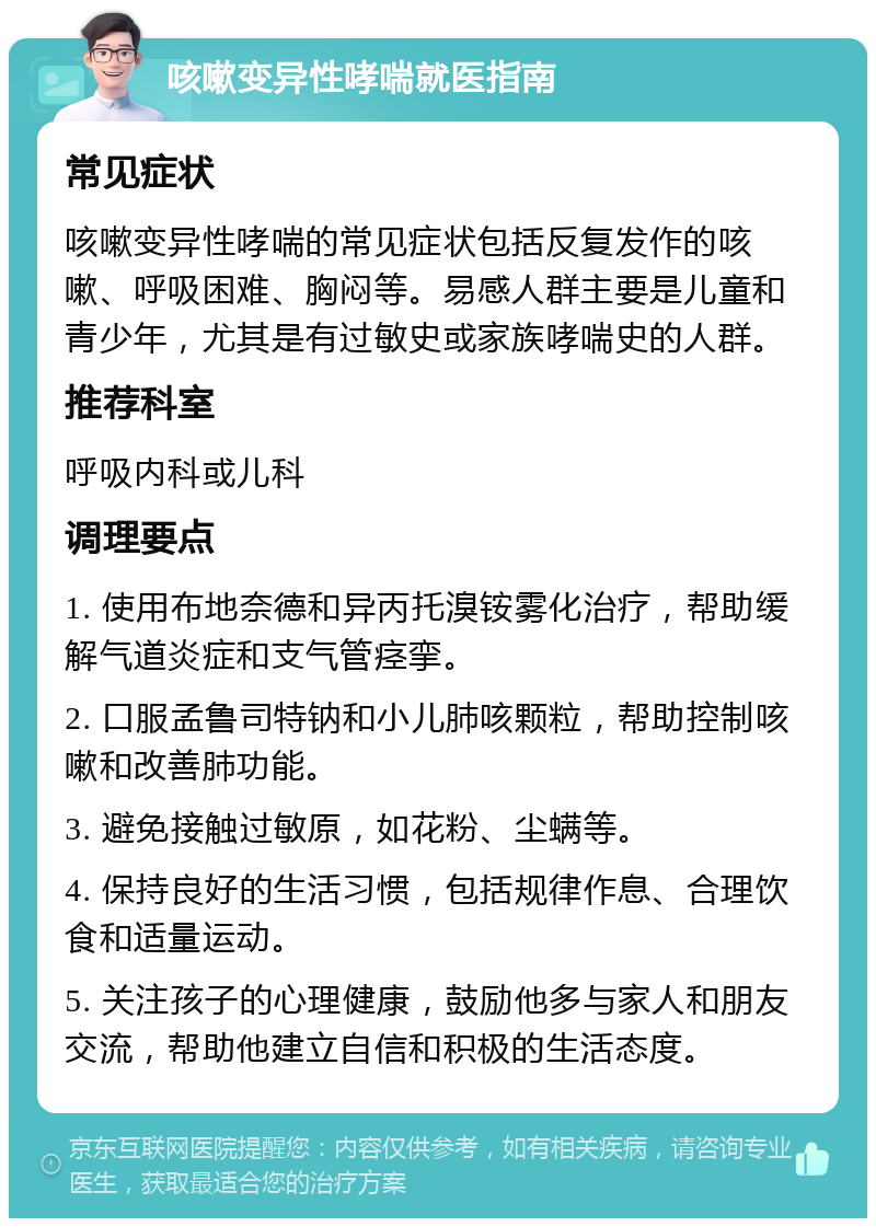 咳嗽变异性哮喘就医指南 常见症状 咳嗽变异性哮喘的常见症状包括反复发作的咳嗽、呼吸困难、胸闷等。易感人群主要是儿童和青少年，尤其是有过敏史或家族哮喘史的人群。 推荐科室 呼吸内科或儿科 调理要点 1. 使用布地奈德和异丙托溴铵雾化治疗，帮助缓解气道炎症和支气管痉挛。 2. 口服孟鲁司特钠和小儿肺咳颗粒，帮助控制咳嗽和改善肺功能。 3. 避免接触过敏原，如花粉、尘螨等。 4. 保持良好的生活习惯，包括规律作息、合理饮食和适量运动。 5. 关注孩子的心理健康，鼓励他多与家人和朋友交流，帮助他建立自信和积极的生活态度。