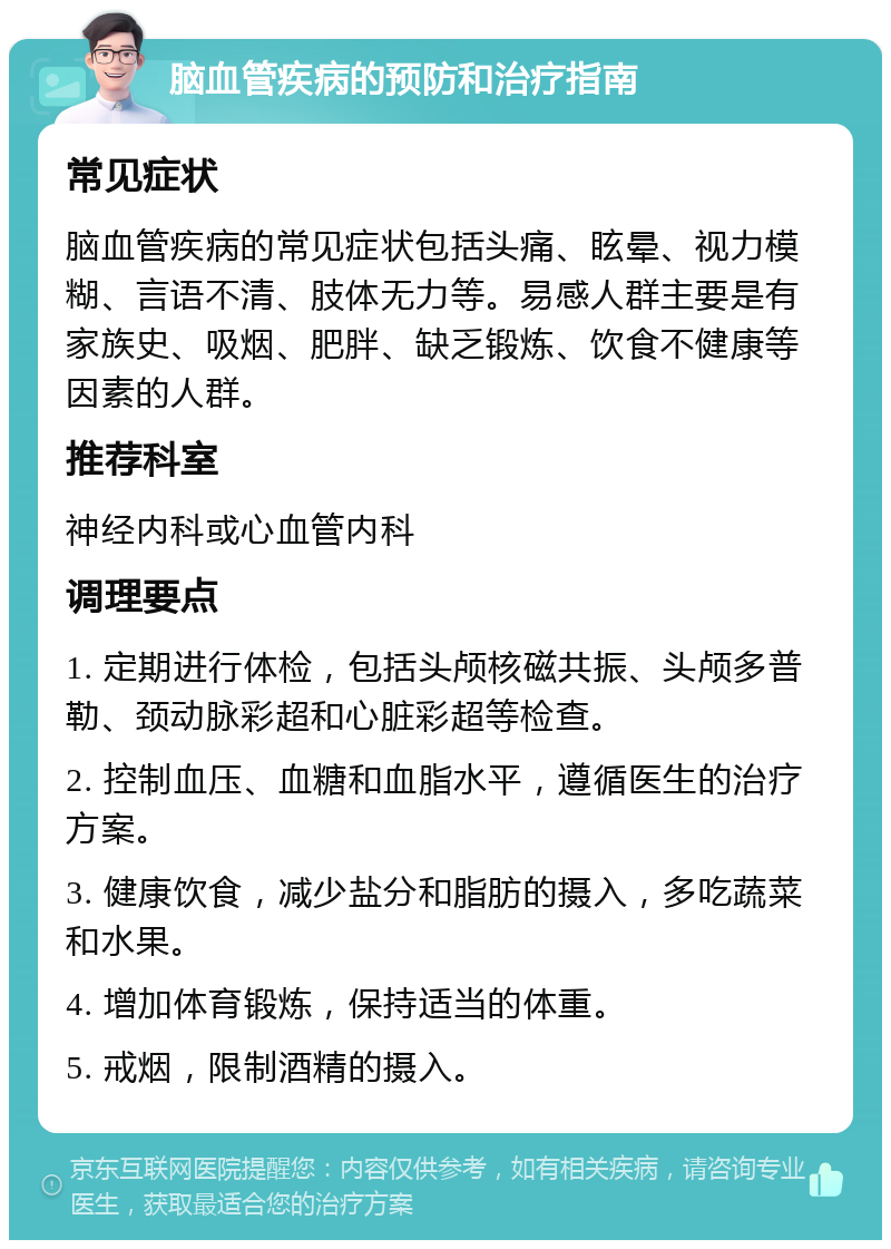 脑血管疾病的预防和治疗指南 常见症状 脑血管疾病的常见症状包括头痛、眩晕、视力模糊、言语不清、肢体无力等。易感人群主要是有家族史、吸烟、肥胖、缺乏锻炼、饮食不健康等因素的人群。 推荐科室 神经内科或心血管内科 调理要点 1. 定期进行体检，包括头颅核磁共振、头颅多普勒、颈动脉彩超和心脏彩超等检查。 2. 控制血压、血糖和血脂水平，遵循医生的治疗方案。 3. 健康饮食，减少盐分和脂肪的摄入，多吃蔬菜和水果。 4. 增加体育锻炼，保持适当的体重。 5. 戒烟，限制酒精的摄入。