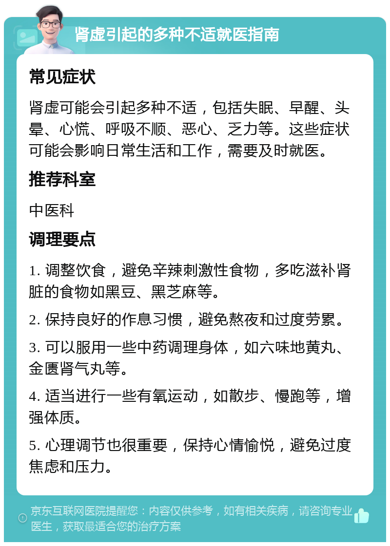 肾虚引起的多种不适就医指南 常见症状 肾虚可能会引起多种不适，包括失眠、早醒、头晕、心慌、呼吸不顺、恶心、乏力等。这些症状可能会影响日常生活和工作，需要及时就医。 推荐科室 中医科 调理要点 1. 调整饮食，避免辛辣刺激性食物，多吃滋补肾脏的食物如黑豆、黑芝麻等。 2. 保持良好的作息习惯，避免熬夜和过度劳累。 3. 可以服用一些中药调理身体，如六味地黄丸、金匮肾气丸等。 4. 适当进行一些有氧运动，如散步、慢跑等，增强体质。 5. 心理调节也很重要，保持心情愉悦，避免过度焦虑和压力。