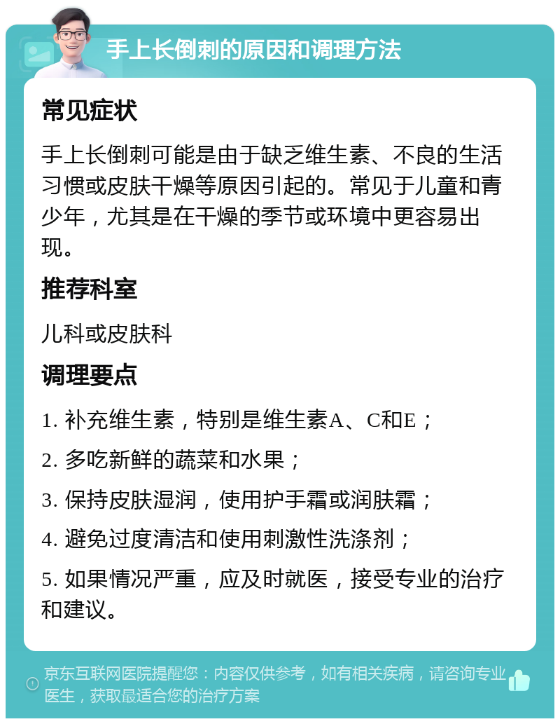 手上长倒刺的原因和调理方法 常见症状 手上长倒刺可能是由于缺乏维生素、不良的生活习惯或皮肤干燥等原因引起的。常见于儿童和青少年，尤其是在干燥的季节或环境中更容易出现。 推荐科室 儿科或皮肤科 调理要点 1. 补充维生素，特别是维生素A、C和E； 2. 多吃新鲜的蔬菜和水果； 3. 保持皮肤湿润，使用护手霜或润肤霜； 4. 避免过度清洁和使用刺激性洗涤剂； 5. 如果情况严重，应及时就医，接受专业的治疗和建议。