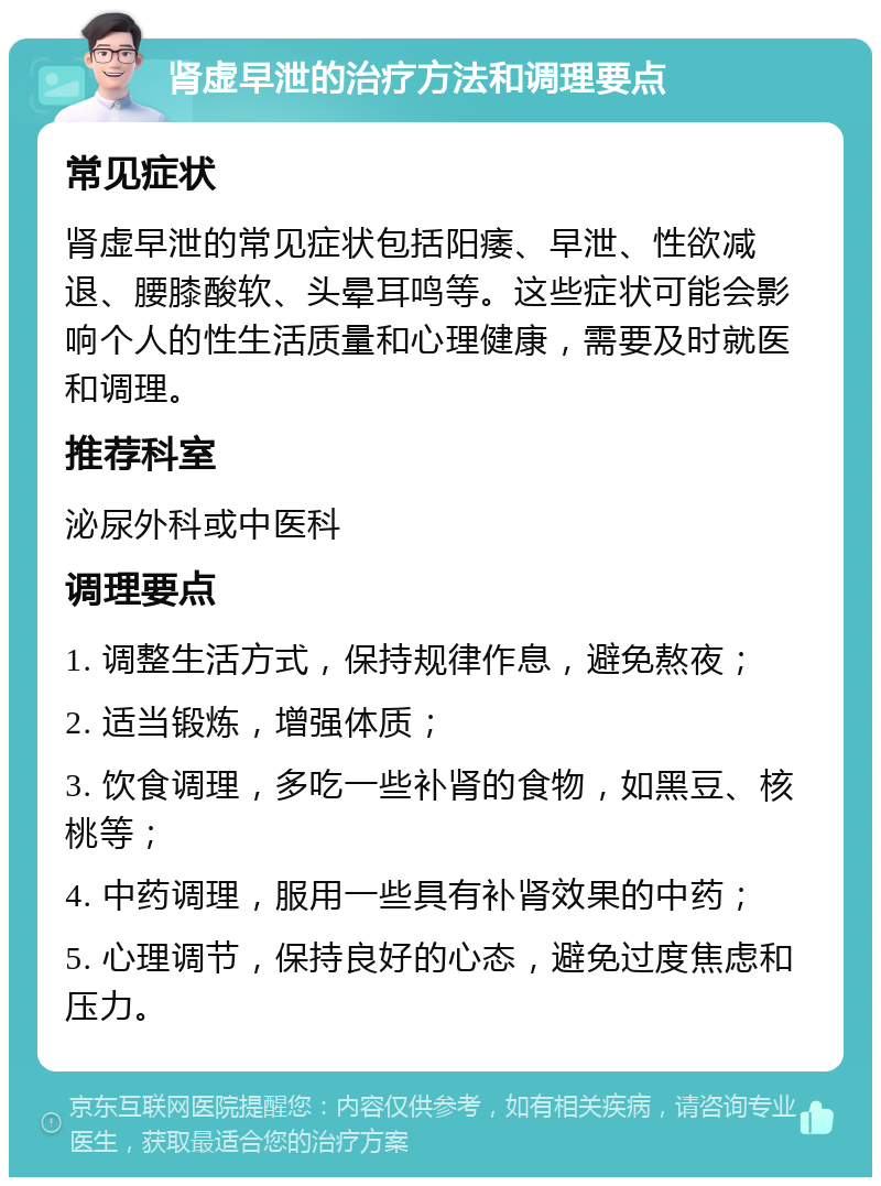 肾虚早泄的治疗方法和调理要点 常见症状 肾虚早泄的常见症状包括阳痿、早泄、性欲减退、腰膝酸软、头晕耳鸣等。这些症状可能会影响个人的性生活质量和心理健康，需要及时就医和调理。 推荐科室 泌尿外科或中医科 调理要点 1. 调整生活方式，保持规律作息，避免熬夜； 2. 适当锻炼，增强体质； 3. 饮食调理，多吃一些补肾的食物，如黑豆、核桃等； 4. 中药调理，服用一些具有补肾效果的中药； 5. 心理调节，保持良好的心态，避免过度焦虑和压力。