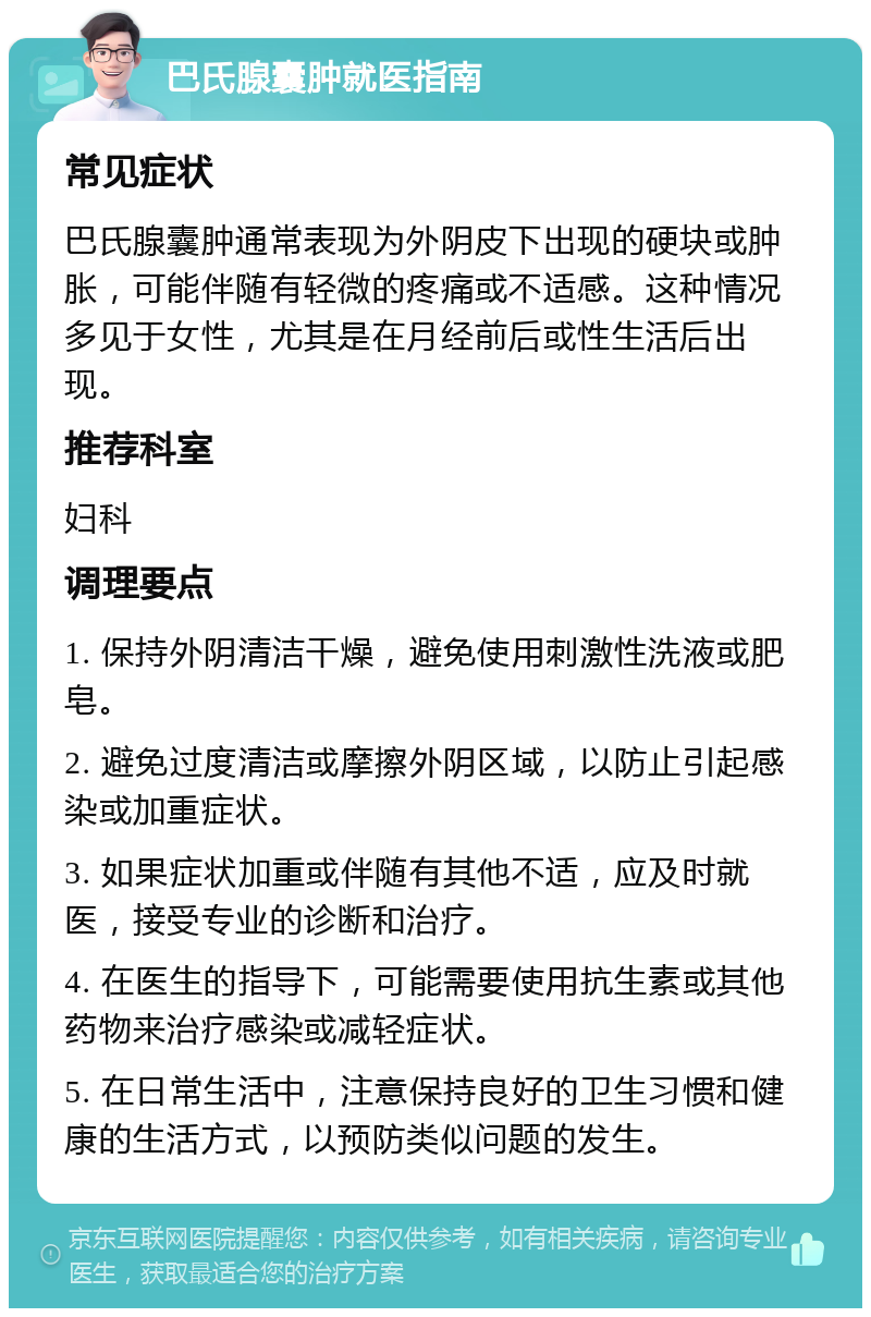 巴氏腺囊肿就医指南 常见症状 巴氏腺囊肿通常表现为外阴皮下出现的硬块或肿胀，可能伴随有轻微的疼痛或不适感。这种情况多见于女性，尤其是在月经前后或性生活后出现。 推荐科室 妇科 调理要点 1. 保持外阴清洁干燥，避免使用刺激性洗液或肥皂。 2. 避免过度清洁或摩擦外阴区域，以防止引起感染或加重症状。 3. 如果症状加重或伴随有其他不适，应及时就医，接受专业的诊断和治疗。 4. 在医生的指导下，可能需要使用抗生素或其他药物来治疗感染或减轻症状。 5. 在日常生活中，注意保持良好的卫生习惯和健康的生活方式，以预防类似问题的发生。