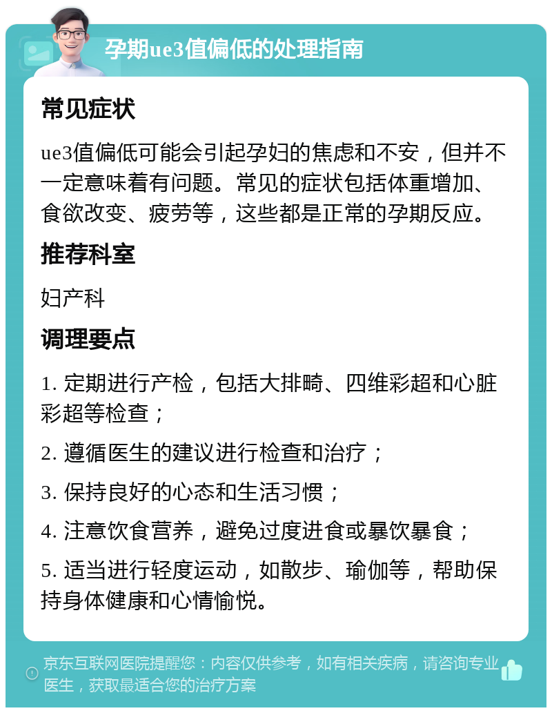 孕期ue3值偏低的处理指南 常见症状 ue3值偏低可能会引起孕妇的焦虑和不安，但并不一定意味着有问题。常见的症状包括体重增加、食欲改变、疲劳等，这些都是正常的孕期反应。 推荐科室 妇产科 调理要点 1. 定期进行产检，包括大排畸、四维彩超和心脏彩超等检查； 2. 遵循医生的建议进行检查和治疗； 3. 保持良好的心态和生活习惯； 4. 注意饮食营养，避免过度进食或暴饮暴食； 5. 适当进行轻度运动，如散步、瑜伽等，帮助保持身体健康和心情愉悦。