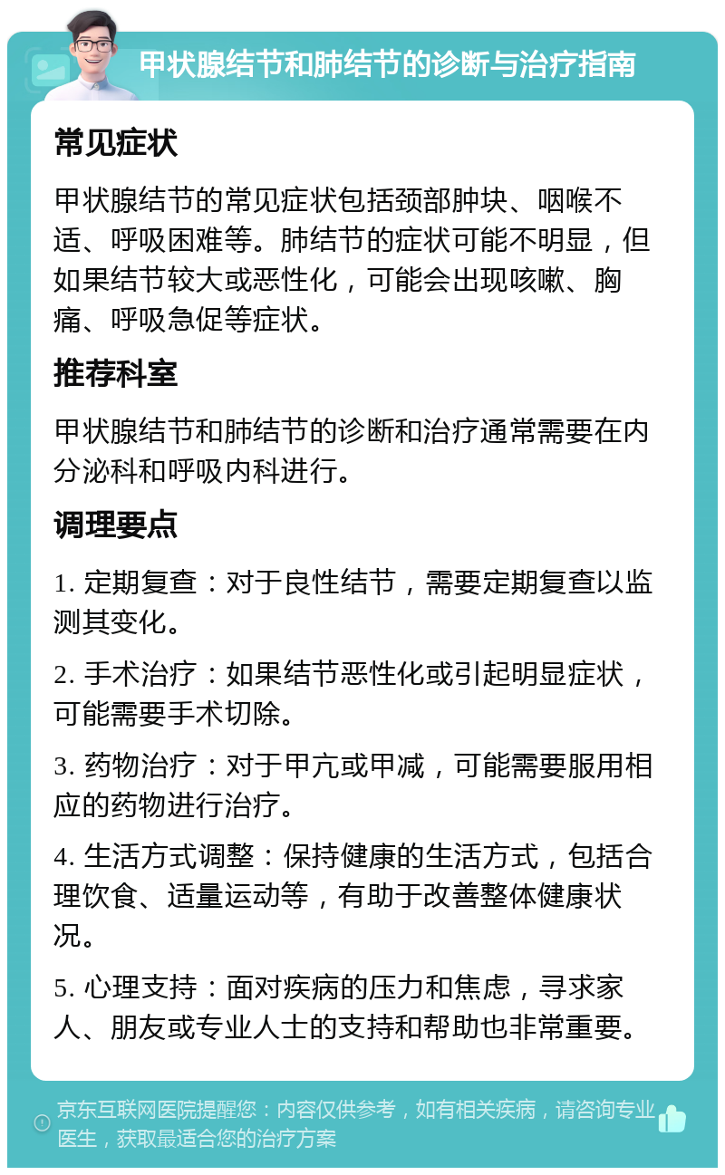 甲状腺结节和肺结节的诊断与治疗指南 常见症状 甲状腺结节的常见症状包括颈部肿块、咽喉不适、呼吸困难等。肺结节的症状可能不明显，但如果结节较大或恶性化，可能会出现咳嗽、胸痛、呼吸急促等症状。 推荐科室 甲状腺结节和肺结节的诊断和治疗通常需要在内分泌科和呼吸内科进行。 调理要点 1. 定期复查：对于良性结节，需要定期复查以监测其变化。 2. 手术治疗：如果结节恶性化或引起明显症状，可能需要手术切除。 3. 药物治疗：对于甲亢或甲减，可能需要服用相应的药物进行治疗。 4. 生活方式调整：保持健康的生活方式，包括合理饮食、适量运动等，有助于改善整体健康状况。 5. 心理支持：面对疾病的压力和焦虑，寻求家人、朋友或专业人士的支持和帮助也非常重要。