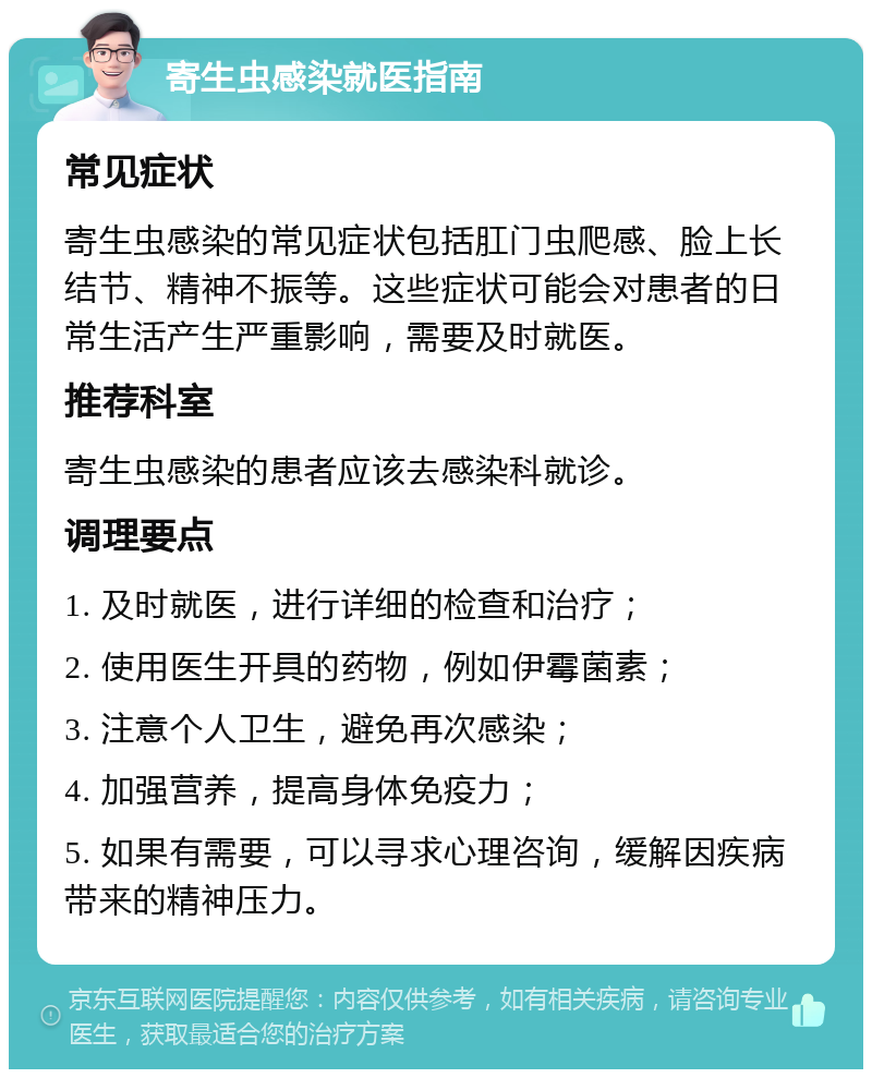 寄生虫感染就医指南 常见症状 寄生虫感染的常见症状包括肛门虫爬感、脸上长结节、精神不振等。这些症状可能会对患者的日常生活产生严重影响，需要及时就医。 推荐科室 寄生虫感染的患者应该去感染科就诊。 调理要点 1. 及时就医，进行详细的检查和治疗； 2. 使用医生开具的药物，例如伊霉菌素； 3. 注意个人卫生，避免再次感染； 4. 加强营养，提高身体免疫力； 5. 如果有需要，可以寻求心理咨询，缓解因疾病带来的精神压力。