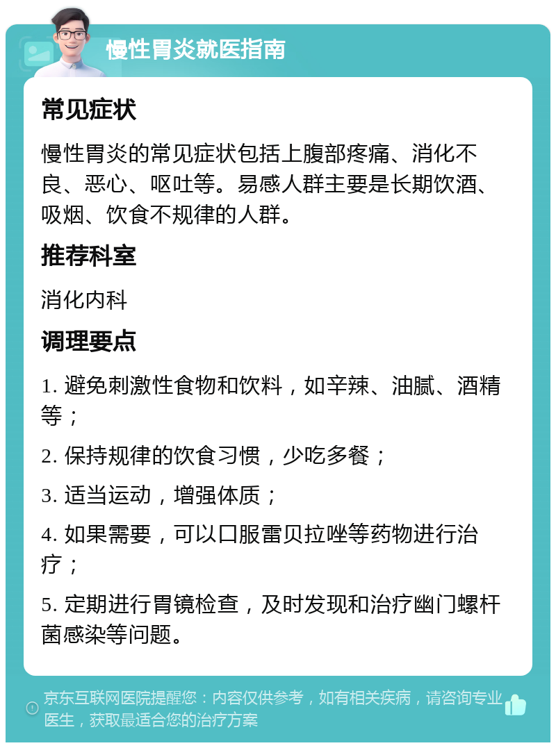 慢性胃炎就医指南 常见症状 慢性胃炎的常见症状包括上腹部疼痛、消化不良、恶心、呕吐等。易感人群主要是长期饮酒、吸烟、饮食不规律的人群。 推荐科室 消化内科 调理要点 1. 避免刺激性食物和饮料，如辛辣、油腻、酒精等； 2. 保持规律的饮食习惯，少吃多餐； 3. 适当运动，增强体质； 4. 如果需要，可以口服雷贝拉唑等药物进行治疗； 5. 定期进行胃镜检查，及时发现和治疗幽门螺杆菌感染等问题。