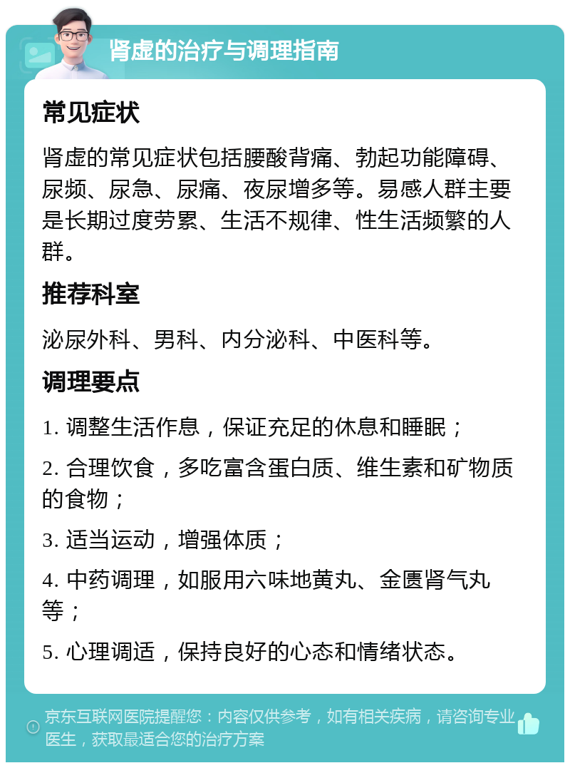 肾虚的治疗与调理指南 常见症状 肾虚的常见症状包括腰酸背痛、勃起功能障碍、尿频、尿急、尿痛、夜尿增多等。易感人群主要是长期过度劳累、生活不规律、性生活频繁的人群。 推荐科室 泌尿外科、男科、内分泌科、中医科等。 调理要点 1. 调整生活作息，保证充足的休息和睡眠； 2. 合理饮食，多吃富含蛋白质、维生素和矿物质的食物； 3. 适当运动，增强体质； 4. 中药调理，如服用六味地黄丸、金匮肾气丸等； 5. 心理调适，保持良好的心态和情绪状态。