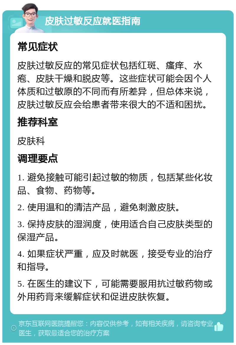 皮肤过敏反应就医指南 常见症状 皮肤过敏反应的常见症状包括红斑、瘙痒、水疱、皮肤干燥和脱皮等。这些症状可能会因个人体质和过敏原的不同而有所差异，但总体来说，皮肤过敏反应会给患者带来很大的不适和困扰。 推荐科室 皮肤科 调理要点 1. 避免接触可能引起过敏的物质，包括某些化妆品、食物、药物等。 2. 使用温和的清洁产品，避免刺激皮肤。 3. 保持皮肤的湿润度，使用适合自己皮肤类型的保湿产品。 4. 如果症状严重，应及时就医，接受专业的治疗和指导。 5. 在医生的建议下，可能需要服用抗过敏药物或外用药膏来缓解症状和促进皮肤恢复。