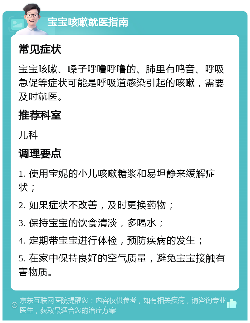 宝宝咳嗽就医指南 常见症状 宝宝咳嗽、嗓子呼噜呼噜的、肺里有鸣音、呼吸急促等症状可能是呼吸道感染引起的咳嗽，需要及时就医。 推荐科室 儿科 调理要点 1. 使用宝妮的小儿咳嗽糖浆和易坦静来缓解症状； 2. 如果症状不改善，及时更换药物； 3. 保持宝宝的饮食清淡，多喝水； 4. 定期带宝宝进行体检，预防疾病的发生； 5. 在家中保持良好的空气质量，避免宝宝接触有害物质。