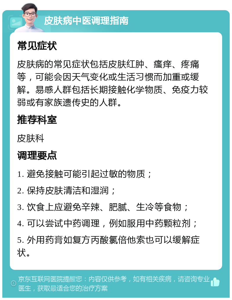 皮肤病中医调理指南 常见症状 皮肤病的常见症状包括皮肤红肿、瘙痒、疼痛等，可能会因天气变化或生活习惯而加重或缓解。易感人群包括长期接触化学物质、免疫力较弱或有家族遗传史的人群。 推荐科室 皮肤科 调理要点 1. 避免接触可能引起过敏的物质； 2. 保持皮肤清洁和湿润； 3. 饮食上应避免辛辣、肥腻、生冷等食物； 4. 可以尝试中药调理，例如服用中药颗粒剂； 5. 外用药膏如复方丙酸氯倍他索也可以缓解症状。