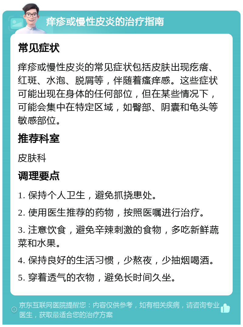 痒疹或慢性皮炎的治疗指南 常见症状 痒疹或慢性皮炎的常见症状包括皮肤出现疙瘩、红斑、水泡、脱屑等，伴随着瘙痒感。这些症状可能出现在身体的任何部位，但在某些情况下，可能会集中在特定区域，如臀部、阴囊和龟头等敏感部位。 推荐科室 皮肤科 调理要点 1. 保持个人卫生，避免抓挠患处。 2. 使用医生推荐的药物，按照医嘱进行治疗。 3. 注意饮食，避免辛辣刺激的食物，多吃新鲜蔬菜和水果。 4. 保持良好的生活习惯，少熬夜，少抽烟喝酒。 5. 穿着透气的衣物，避免长时间久坐。