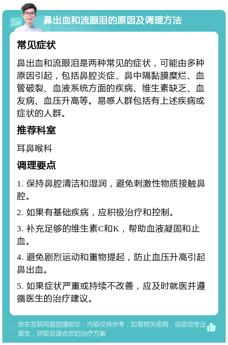 鼻出血和流眼泪的原因及调理方法 常见症状 鼻出血和流眼泪是两种常见的症状，可能由多种原因引起，包括鼻腔炎症、鼻中隔黏膜糜烂、血管破裂、血液系统方面的疾病、维生素缺乏、血友病、血压升高等。易感人群包括有上述疾病或症状的人群。 推荐科室 耳鼻喉科 调理要点 1. 保持鼻腔清洁和湿润，避免刺激性物质接触鼻腔。 2. 如果有基础疾病，应积极治疗和控制。 3. 补充足够的维生素C和K，帮助血液凝固和止血。 4. 避免剧烈运动和重物提起，防止血压升高引起鼻出血。 5. 如果症状严重或持续不改善，应及时就医并遵循医生的治疗建议。