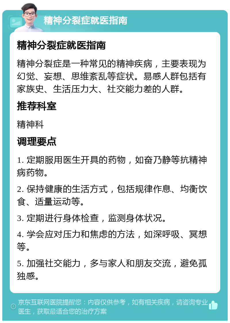 精神分裂症就医指南 精神分裂症就医指南 精神分裂症是一种常见的精神疾病，主要表现为幻觉、妄想、思维紊乱等症状。易感人群包括有家族史、生活压力大、社交能力差的人群。 推荐科室 精神科 调理要点 1. 定期服用医生开具的药物，如奋乃静等抗精神病药物。 2. 保持健康的生活方式，包括规律作息、均衡饮食、适量运动等。 3. 定期进行身体检查，监测身体状况。 4. 学会应对压力和焦虑的方法，如深呼吸、冥想等。 5. 加强社交能力，多与家人和朋友交流，避免孤独感。