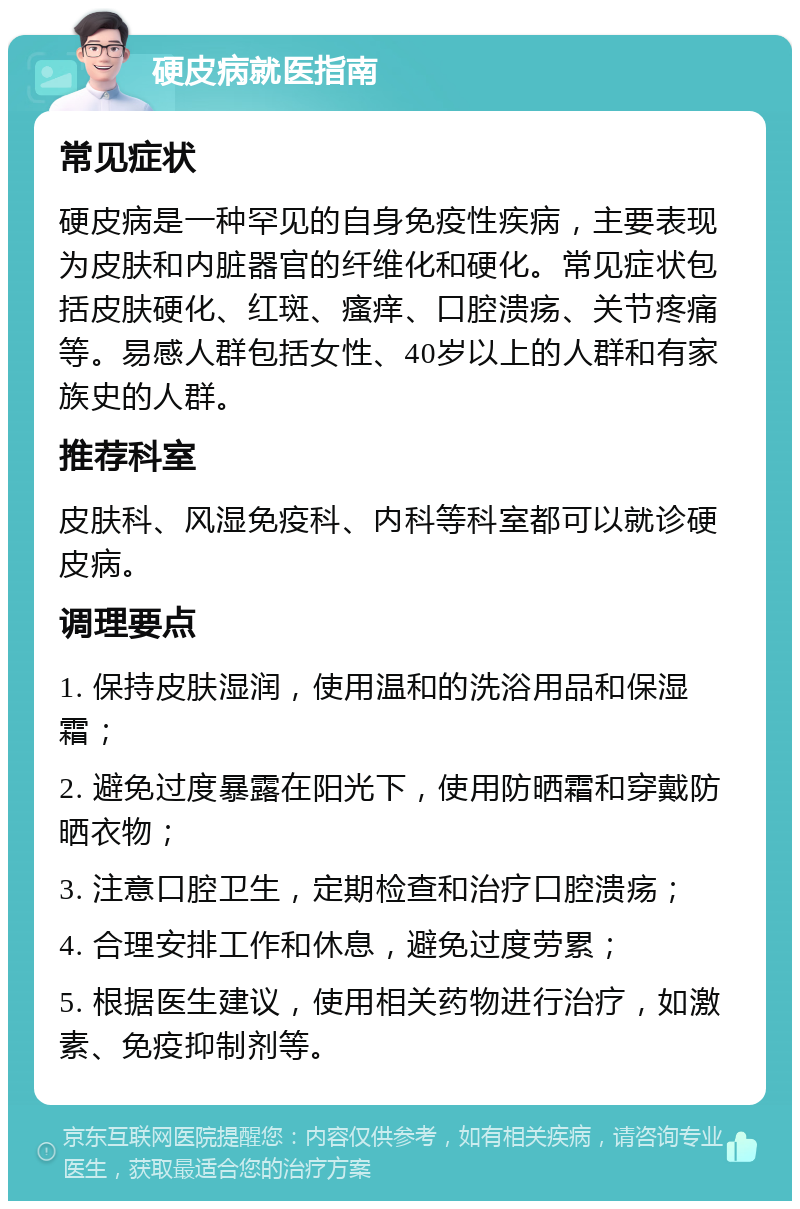 硬皮病就医指南 常见症状 硬皮病是一种罕见的自身免疫性疾病，主要表现为皮肤和内脏器官的纤维化和硬化。常见症状包括皮肤硬化、红斑、瘙痒、口腔溃疡、关节疼痛等。易感人群包括女性、40岁以上的人群和有家族史的人群。 推荐科室 皮肤科、风湿免疫科、内科等科室都可以就诊硬皮病。 调理要点 1. 保持皮肤湿润，使用温和的洗浴用品和保湿霜； 2. 避免过度暴露在阳光下，使用防晒霜和穿戴防晒衣物； 3. 注意口腔卫生，定期检查和治疗口腔溃疡； 4. 合理安排工作和休息，避免过度劳累； 5. 根据医生建议，使用相关药物进行治疗，如激素、免疫抑制剂等。