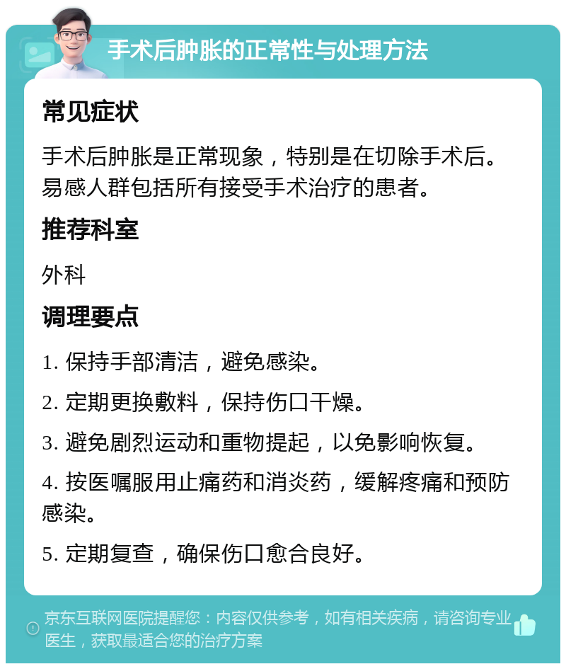 手术后肿胀的正常性与处理方法 常见症状 手术后肿胀是正常现象，特别是在切除手术后。易感人群包括所有接受手术治疗的患者。 推荐科室 外科 调理要点 1. 保持手部清洁，避免感染。 2. 定期更换敷料，保持伤口干燥。 3. 避免剧烈运动和重物提起，以免影响恢复。 4. 按医嘱服用止痛药和消炎药，缓解疼痛和预防感染。 5. 定期复查，确保伤口愈合良好。