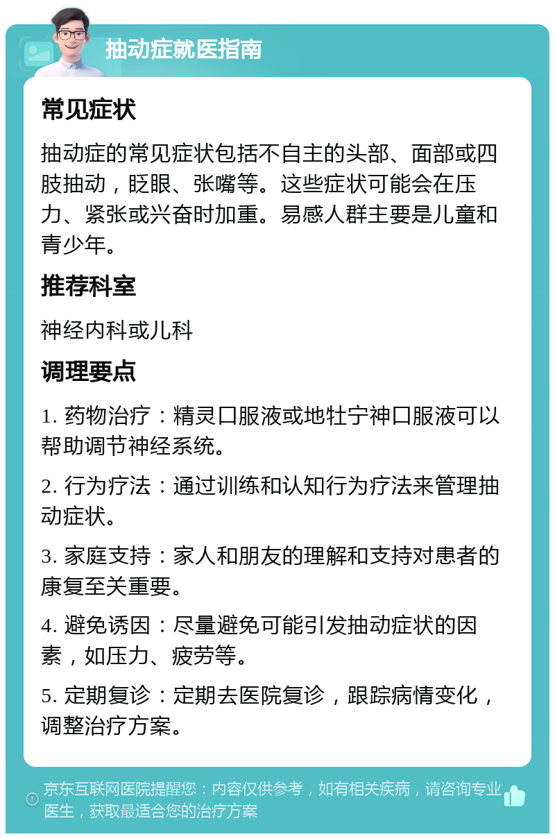 抽动症就医指南 常见症状 抽动症的常见症状包括不自主的头部、面部或四肢抽动，眨眼、张嘴等。这些症状可能会在压力、紧张或兴奋时加重。易感人群主要是儿童和青少年。 推荐科室 神经内科或儿科 调理要点 1. 药物治疗：精灵口服液或地牡宁神口服液可以帮助调节神经系统。 2. 行为疗法：通过训练和认知行为疗法来管理抽动症状。 3. 家庭支持：家人和朋友的理解和支持对患者的康复至关重要。 4. 避免诱因：尽量避免可能引发抽动症状的因素，如压力、疲劳等。 5. 定期复诊：定期去医院复诊，跟踪病情变化，调整治疗方案。