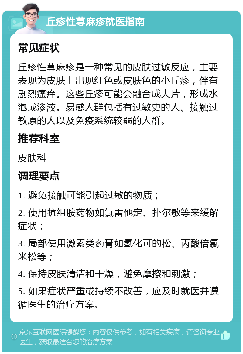 丘疹性荨麻疹就医指南 常见症状 丘疹性荨麻疹是一种常见的皮肤过敏反应，主要表现为皮肤上出现红色或皮肤色的小丘疹，伴有剧烈瘙痒。这些丘疹可能会融合成大片，形成水泡或渗液。易感人群包括有过敏史的人、接触过敏原的人以及免疫系统较弱的人群。 推荐科室 皮肤科 调理要点 1. 避免接触可能引起过敏的物质； 2. 使用抗组胺药物如氯雷他定、扑尔敏等来缓解症状； 3. 局部使用激素类药膏如氢化可的松、丙酸倍氯米松等； 4. 保持皮肤清洁和干燥，避免摩擦和刺激； 5. 如果症状严重或持续不改善，应及时就医并遵循医生的治疗方案。