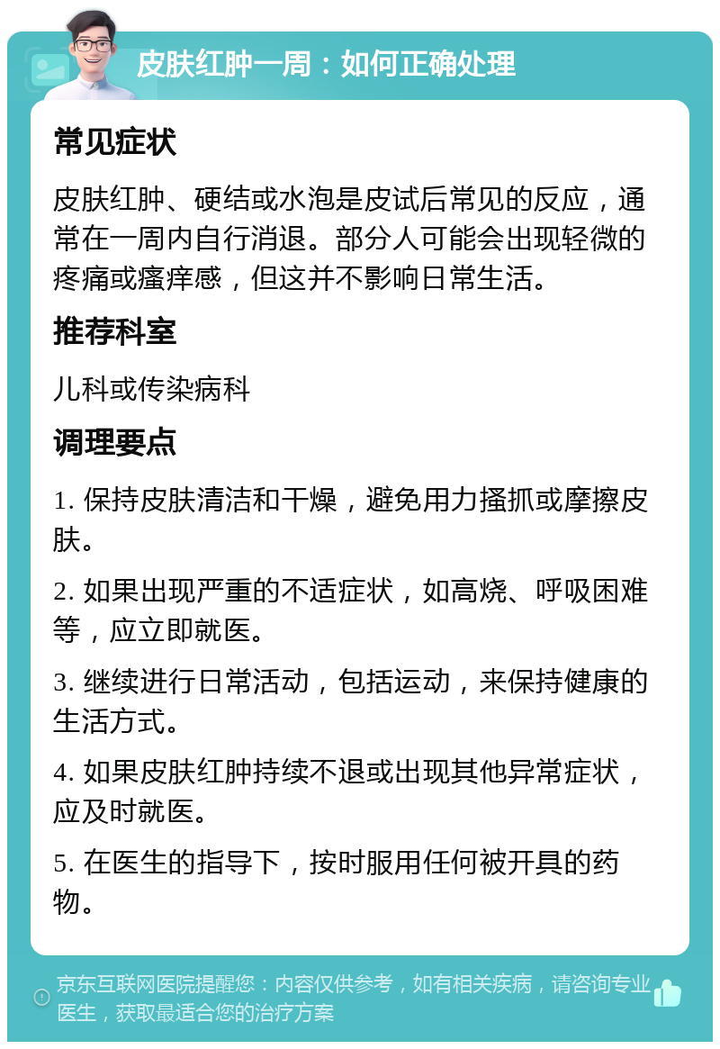 皮肤红肿一周：如何正确处理 常见症状 皮肤红肿、硬结或水泡是皮试后常见的反应，通常在一周内自行消退。部分人可能会出现轻微的疼痛或瘙痒感，但这并不影响日常生活。 推荐科室 儿科或传染病科 调理要点 1. 保持皮肤清洁和干燥，避免用力搔抓或摩擦皮肤。 2. 如果出现严重的不适症状，如高烧、呼吸困难等，应立即就医。 3. 继续进行日常活动，包括运动，来保持健康的生活方式。 4. 如果皮肤红肿持续不退或出现其他异常症状，应及时就医。 5. 在医生的指导下，按时服用任何被开具的药物。