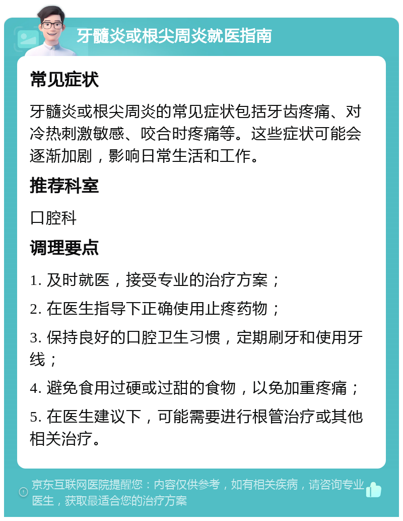 牙髓炎或根尖周炎就医指南 常见症状 牙髓炎或根尖周炎的常见症状包括牙齿疼痛、对冷热刺激敏感、咬合时疼痛等。这些症状可能会逐渐加剧，影响日常生活和工作。 推荐科室 口腔科 调理要点 1. 及时就医，接受专业的治疗方案； 2. 在医生指导下正确使用止疼药物； 3. 保持良好的口腔卫生习惯，定期刷牙和使用牙线； 4. 避免食用过硬或过甜的食物，以免加重疼痛； 5. 在医生建议下，可能需要进行根管治疗或其他相关治疗。