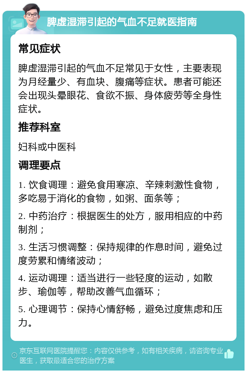 脾虚湿滞引起的气血不足就医指南 常见症状 脾虚湿滞引起的气血不足常见于女性，主要表现为月经量少、有血块、腹痛等症状。患者可能还会出现头晕眼花、食欲不振、身体疲劳等全身性症状。 推荐科室 妇科或中医科 调理要点 1. 饮食调理：避免食用寒凉、辛辣刺激性食物，多吃易于消化的食物，如粥、面条等； 2. 中药治疗：根据医生的处方，服用相应的中药制剂； 3. 生活习惯调整：保持规律的作息时间，避免过度劳累和情绪波动； 4. 运动调理：适当进行一些轻度的运动，如散步、瑜伽等，帮助改善气血循环； 5. 心理调节：保持心情舒畅，避免过度焦虑和压力。