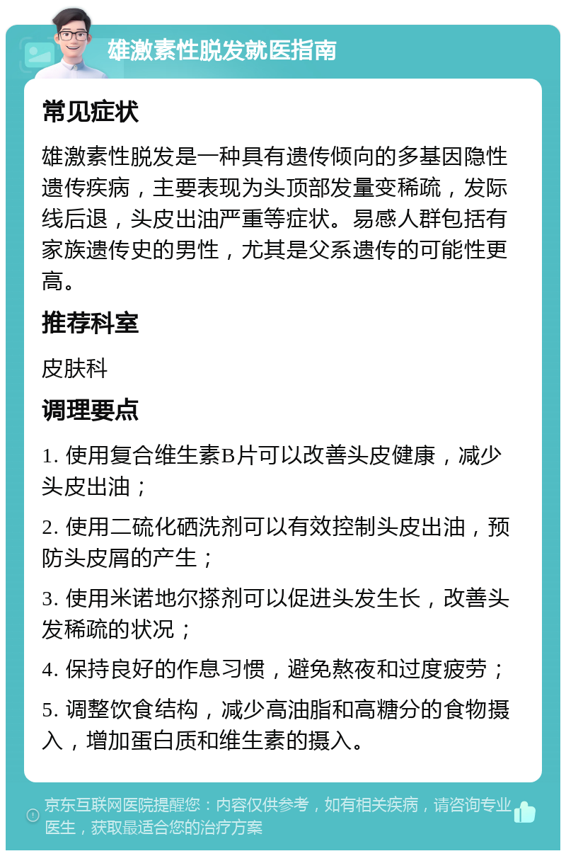 雄激素性脱发就医指南 常见症状 雄激素性脱发是一种具有遗传倾向的多基因隐性遗传疾病，主要表现为头顶部发量变稀疏，发际线后退，头皮出油严重等症状。易感人群包括有家族遗传史的男性，尤其是父系遗传的可能性更高。 推荐科室 皮肤科 调理要点 1. 使用复合维生素B片可以改善头皮健康，减少头皮出油； 2. 使用二硫化硒洗剂可以有效控制头皮出油，预防头皮屑的产生； 3. 使用米诺地尔搽剂可以促进头发生长，改善头发稀疏的状况； 4. 保持良好的作息习惯，避免熬夜和过度疲劳； 5. 调整饮食结构，减少高油脂和高糖分的食物摄入，增加蛋白质和维生素的摄入。