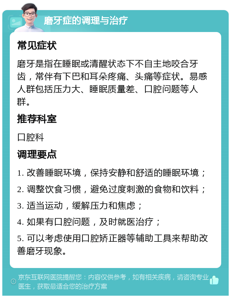 磨牙症的调理与治疗 常见症状 磨牙是指在睡眠或清醒状态下不自主地咬合牙齿，常伴有下巴和耳朵疼痛、头痛等症状。易感人群包括压力大、睡眠质量差、口腔问题等人群。 推荐科室 口腔科 调理要点 1. 改善睡眠环境，保持安静和舒适的睡眠环境； 2. 调整饮食习惯，避免过度刺激的食物和饮料； 3. 适当运动，缓解压力和焦虑； 4. 如果有口腔问题，及时就医治疗； 5. 可以考虑使用口腔矫正器等辅助工具来帮助改善磨牙现象。