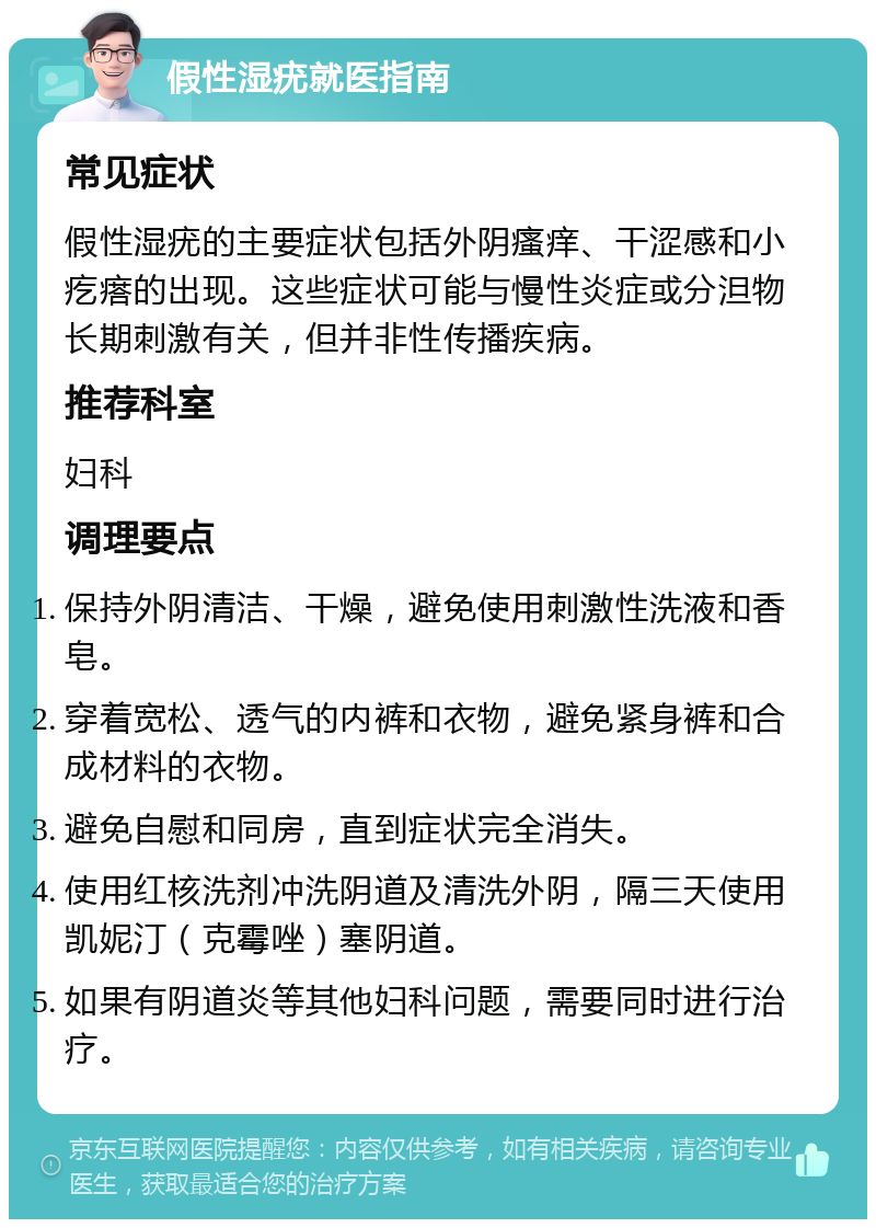 假性湿疣就医指南 常见症状 假性湿疣的主要症状包括外阴瘙痒、干涩感和小疙瘩的出现。这些症状可能与慢性炎症或分泹物长期刺激有关，但并非性传播疾病。 推荐科室 妇科 调理要点 保持外阴清洁、干燥，避免使用刺激性洗液和香皂。 穿着宽松、透气的内裤和衣物，避免紧身裤和合成材料的衣物。 避免自慰和同房，直到症状完全消失。 使用红核洗剂冲洗阴道及清洗外阴，隔三天使用凯妮汀（克霉唑）塞阴道。 如果有阴道炎等其他妇科问题，需要同时进行治疗。