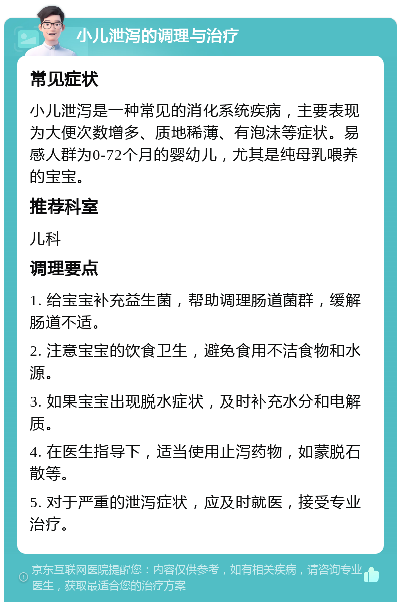 小儿泄泻的调理与治疗 常见症状 小儿泄泻是一种常见的消化系统疾病，主要表现为大便次数增多、质地稀薄、有泡沫等症状。易感人群为0-72个月的婴幼儿，尤其是纯母乳喂养的宝宝。 推荐科室 儿科 调理要点 1. 给宝宝补充益生菌，帮助调理肠道菌群，缓解肠道不适。 2. 注意宝宝的饮食卫生，避免食用不洁食物和水源。 3. 如果宝宝出现脱水症状，及时补充水分和电解质。 4. 在医生指导下，适当使用止泻药物，如蒙脱石散等。 5. 对于严重的泄泻症状，应及时就医，接受专业治疗。