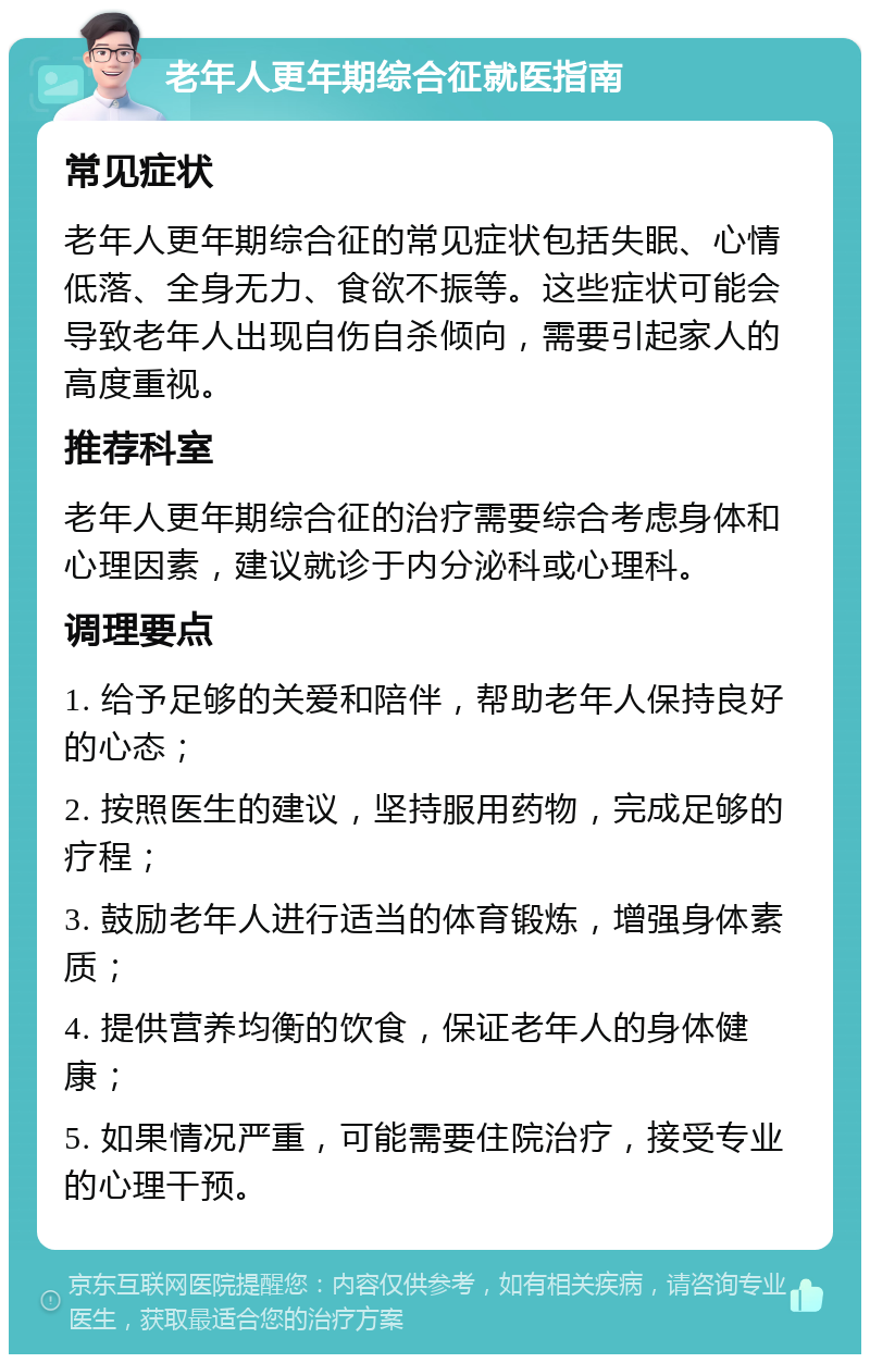 老年人更年期综合征就医指南 常见症状 老年人更年期综合征的常见症状包括失眠、心情低落、全身无力、食欲不振等。这些症状可能会导致老年人出现自伤自杀倾向，需要引起家人的高度重视。 推荐科室 老年人更年期综合征的治疗需要综合考虑身体和心理因素，建议就诊于内分泌科或心理科。 调理要点 1. 给予足够的关爱和陪伴，帮助老年人保持良好的心态； 2. 按照医生的建议，坚持服用药物，完成足够的疗程； 3. 鼓励老年人进行适当的体育锻炼，增强身体素质； 4. 提供营养均衡的饮食，保证老年人的身体健康； 5. 如果情况严重，可能需要住院治疗，接受专业的心理干预。