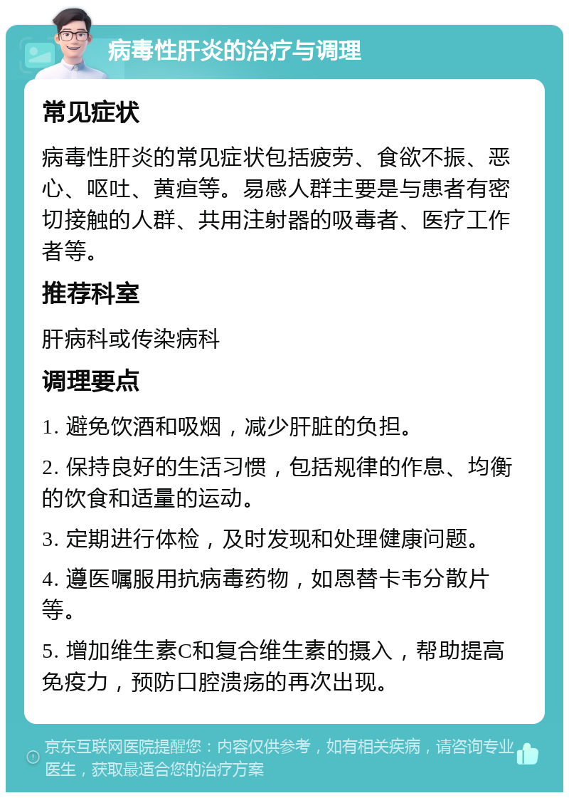 病毒性肝炎的治疗与调理 常见症状 病毒性肝炎的常见症状包括疲劳、食欲不振、恶心、呕吐、黄疸等。易感人群主要是与患者有密切接触的人群、共用注射器的吸毒者、医疗工作者等。 推荐科室 肝病科或传染病科 调理要点 1. 避免饮酒和吸烟，减少肝脏的负担。 2. 保持良好的生活习惯，包括规律的作息、均衡的饮食和适量的运动。 3. 定期进行体检，及时发现和处理健康问题。 4. 遵医嘱服用抗病毒药物，如恩替卡韦分散片等。 5. 增加维生素C和复合维生素的摄入，帮助提高免疫力，预防口腔溃疡的再次出现。