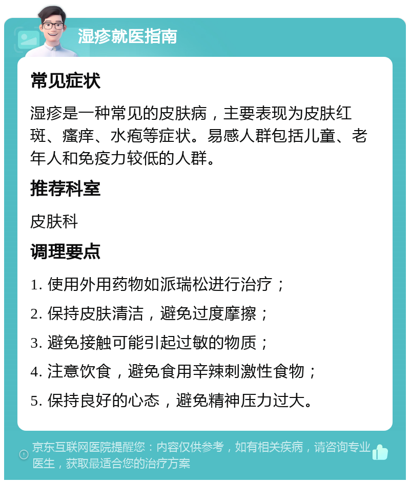 湿疹就医指南 常见症状 湿疹是一种常见的皮肤病，主要表现为皮肤红斑、瘙痒、水疱等症状。易感人群包括儿童、老年人和免疫力较低的人群。 推荐科室 皮肤科 调理要点 1. 使用外用药物如派瑞松进行治疗； 2. 保持皮肤清洁，避免过度摩擦； 3. 避免接触可能引起过敏的物质； 4. 注意饮食，避免食用辛辣刺激性食物； 5. 保持良好的心态，避免精神压力过大。