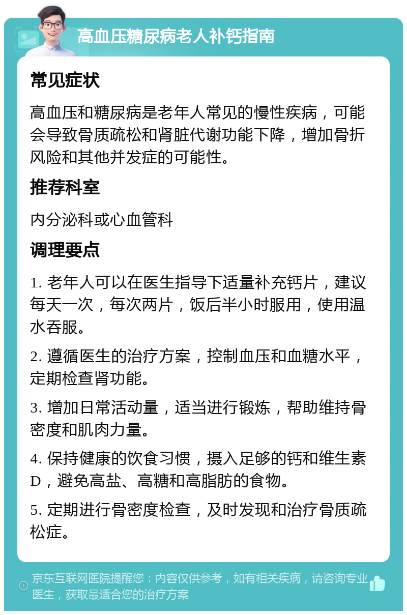 高血压糖尿病老人补钙指南 常见症状 高血压和糖尿病是老年人常见的慢性疾病，可能会导致骨质疏松和肾脏代谢功能下降，增加骨折风险和其他并发症的可能性。 推荐科室 内分泌科或心血管科 调理要点 1. 老年人可以在医生指导下适量补充钙片，建议每天一次，每次两片，饭后半小时服用，使用温水吞服。 2. 遵循医生的治疗方案，控制血压和血糖水平，定期检查肾功能。 3. 增加日常活动量，适当进行锻炼，帮助维持骨密度和肌肉力量。 4. 保持健康的饮食习惯，摄入足够的钙和维生素D，避免高盐、高糖和高脂肪的食物。 5. 定期进行骨密度检查，及时发现和治疗骨质疏松症。