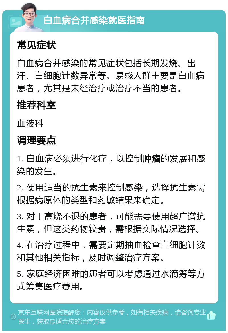 白血病合并感染就医指南 常见症状 白血病合并感染的常见症状包括长期发烧、出汗、白细胞计数异常等。易感人群主要是白血病患者，尤其是未经治疗或治疗不当的患者。 推荐科室 血液科 调理要点 1. 白血病必须进行化疗，以控制肿瘤的发展和感染的发生。 2. 使用适当的抗生素来控制感染，选择抗生素需根据病原体的类型和药敏结果来确定。 3. 对于高烧不退的患者，可能需要使用超广谱抗生素，但这类药物较贵，需根据实际情况选择。 4. 在治疗过程中，需要定期抽血检查白细胞计数和其他相关指标，及时调整治疗方案。 5. 家庭经济困难的患者可以考虑通过水滴筹等方式筹集医疗费用。