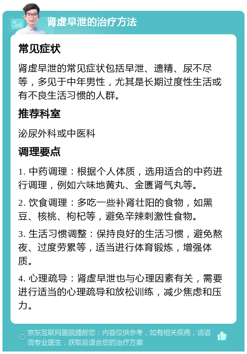 肾虚早泄的治疗方法 常见症状 肾虚早泄的常见症状包括早泄、遗精、尿不尽等，多见于中年男性，尤其是长期过度性生活或有不良生活习惯的人群。 推荐科室 泌尿外科或中医科 调理要点 1. 中药调理：根据个人体质，选用适合的中药进行调理，例如六味地黄丸、金匮肾气丸等。 2. 饮食调理：多吃一些补肾壮阳的食物，如黑豆、核桃、枸杞等，避免辛辣刺激性食物。 3. 生活习惯调整：保持良好的生活习惯，避免熬夜、过度劳累等，适当进行体育锻炼，增强体质。 4. 心理疏导：肾虚早泄也与心理因素有关，需要进行适当的心理疏导和放松训练，减少焦虑和压力。