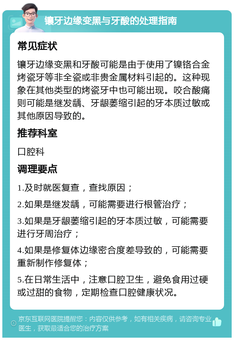 镶牙边缘变黑与牙酸的处理指南 常见症状 镶牙边缘变黑和牙酸可能是由于使用了镍铬合金烤瓷牙等非全瓷或非贵金属材料引起的。这种现象在其他类型的烤瓷牙中也可能出现。咬合酸痛则可能是继发龋、牙龈萎缩引起的牙本质过敏或其他原因导致的。 推荐科室 口腔科 调理要点 1.及时就医复查，查找原因； 2.如果是继发龋，可能需要进行根管治疗； 3.如果是牙龈萎缩引起的牙本质过敏，可能需要进行牙周治疗； 4.如果是修复体边缘密合度差导致的，可能需要重新制作修复体； 5.在日常生活中，注意口腔卫生，避免食用过硬或过甜的食物，定期检查口腔健康状况。