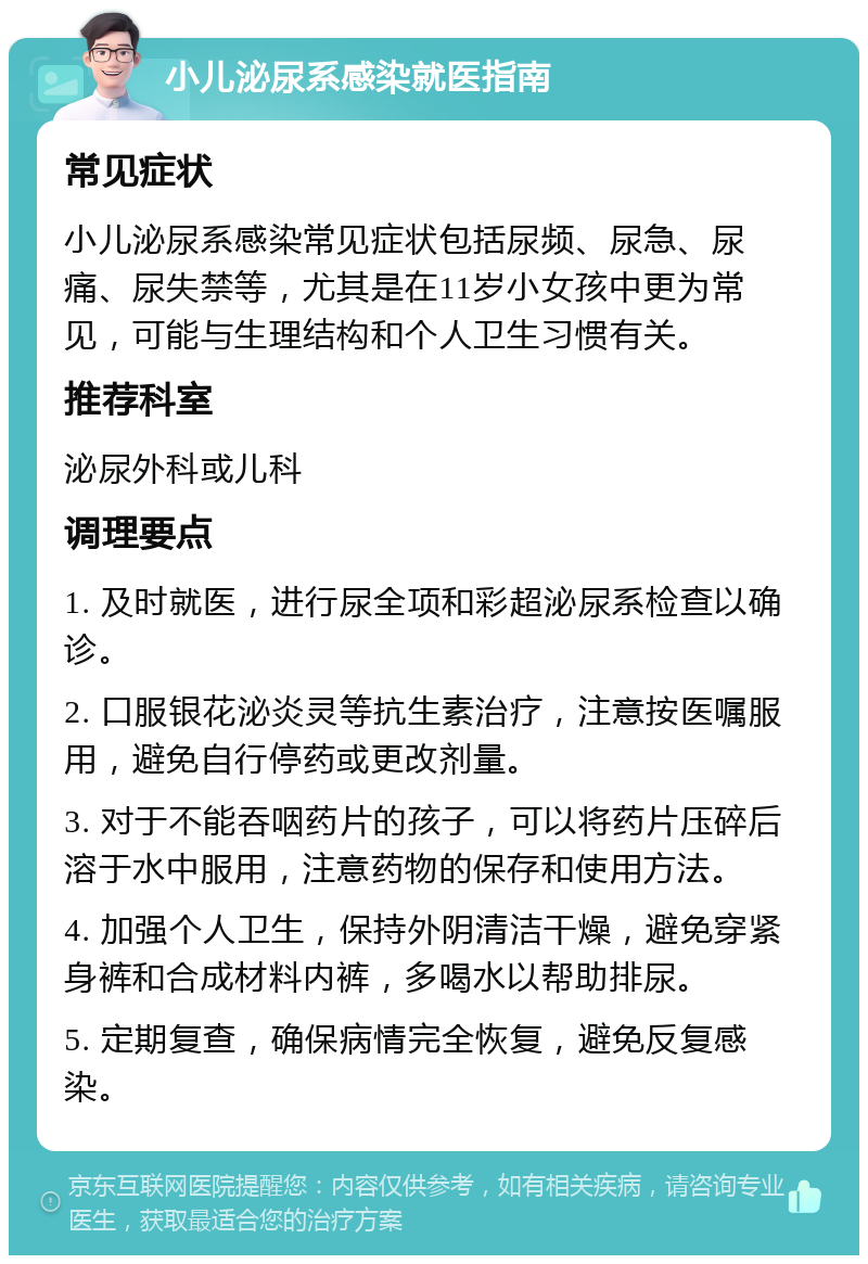 小儿泌尿系感染就医指南 常见症状 小儿泌尿系感染常见症状包括尿频、尿急、尿痛、尿失禁等，尤其是在11岁小女孩中更为常见，可能与生理结构和个人卫生习惯有关。 推荐科室 泌尿外科或儿科 调理要点 1. 及时就医，进行尿全项和彩超泌尿系检查以确诊。 2. 口服银花泌炎灵等抗生素治疗，注意按医嘱服用，避免自行停药或更改剂量。 3. 对于不能吞咽药片的孩子，可以将药片压碎后溶于水中服用，注意药物的保存和使用方法。 4. 加强个人卫生，保持外阴清洁干燥，避免穿紧身裤和合成材料内裤，多喝水以帮助排尿。 5. 定期复查，确保病情完全恢复，避免反复感染。