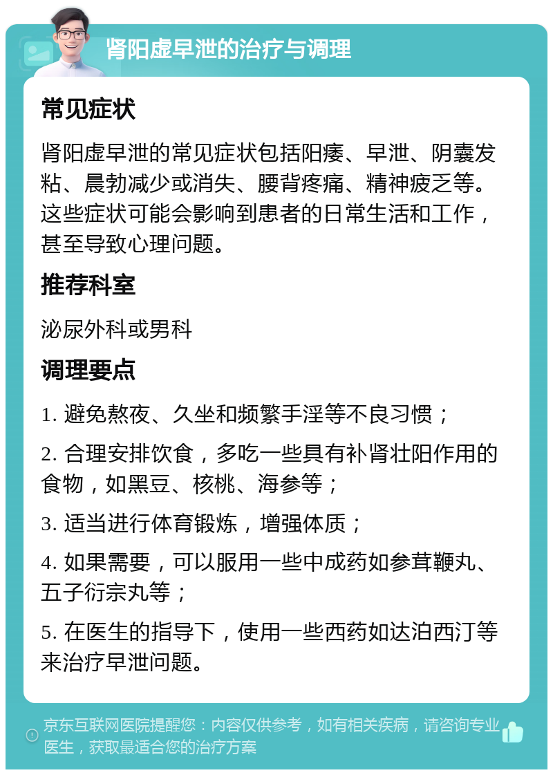 肾阳虚早泄的治疗与调理 常见症状 肾阳虚早泄的常见症状包括阳痿、早泄、阴囊发粘、晨勃减少或消失、腰背疼痛、精神疲乏等。这些症状可能会影响到患者的日常生活和工作，甚至导致心理问题。 推荐科室 泌尿外科或男科 调理要点 1. 避免熬夜、久坐和频繁手淫等不良习惯； 2. 合理安排饮食，多吃一些具有补肾壮阳作用的食物，如黑豆、核桃、海参等； 3. 适当进行体育锻炼，增强体质； 4. 如果需要，可以服用一些中成药如参茸鞭丸、五子衍宗丸等； 5. 在医生的指导下，使用一些西药如达泊西汀等来治疗早泄问题。