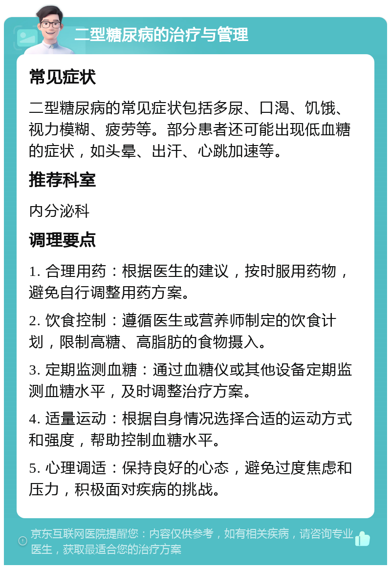 二型糖尿病的治疗与管理 常见症状 二型糖尿病的常见症状包括多尿、口渴、饥饿、视力模糊、疲劳等。部分患者还可能出现低血糖的症状，如头晕、出汗、心跳加速等。 推荐科室 内分泌科 调理要点 1. 合理用药：根据医生的建议，按时服用药物，避免自行调整用药方案。 2. 饮食控制：遵循医生或营养师制定的饮食计划，限制高糖、高脂肪的食物摄入。 3. 定期监测血糖：通过血糖仪或其他设备定期监测血糖水平，及时调整治疗方案。 4. 适量运动：根据自身情况选择合适的运动方式和强度，帮助控制血糖水平。 5. 心理调适：保持良好的心态，避免过度焦虑和压力，积极面对疾病的挑战。