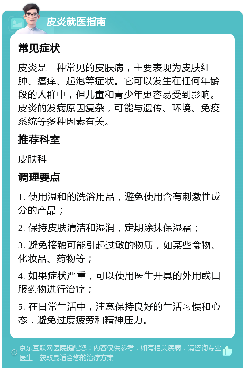 皮炎就医指南 常见症状 皮炎是一种常见的皮肤病，主要表现为皮肤红肿、瘙痒、起泡等症状。它可以发生在任何年龄段的人群中，但儿童和青少年更容易受到影响。皮炎的发病原因复杂，可能与遗传、环境、免疫系统等多种因素有关。 推荐科室 皮肤科 调理要点 1. 使用温和的洗浴用品，避免使用含有刺激性成分的产品； 2. 保持皮肤清洁和湿润，定期涂抹保湿霜； 3. 避免接触可能引起过敏的物质，如某些食物、化妆品、药物等； 4. 如果症状严重，可以使用医生开具的外用或口服药物进行治疗； 5. 在日常生活中，注意保持良好的生活习惯和心态，避免过度疲劳和精神压力。