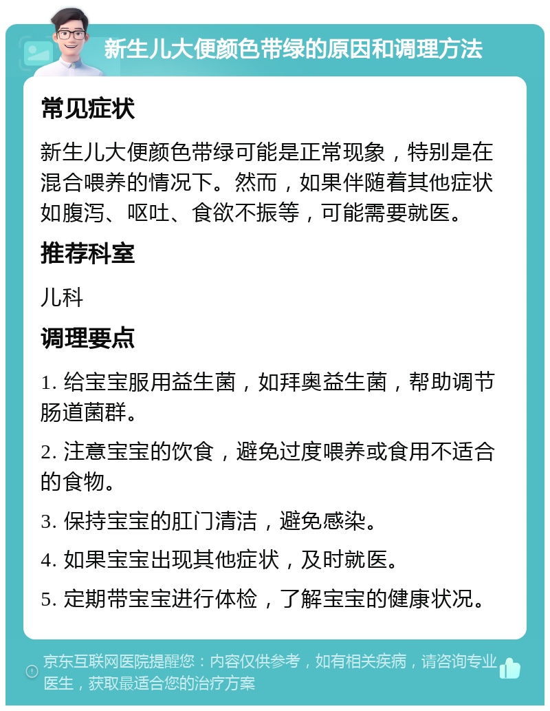 新生儿大便颜色带绿的原因和调理方法 常见症状 新生儿大便颜色带绿可能是正常现象，特别是在混合喂养的情况下。然而，如果伴随着其他症状如腹泻、呕吐、食欲不振等，可能需要就医。 推荐科室 儿科 调理要点 1. 给宝宝服用益生菌，如拜奥益生菌，帮助调节肠道菌群。 2. 注意宝宝的饮食，避免过度喂养或食用不适合的食物。 3. 保持宝宝的肛门清洁，避免感染。 4. 如果宝宝出现其他症状，及时就医。 5. 定期带宝宝进行体检，了解宝宝的健康状况。