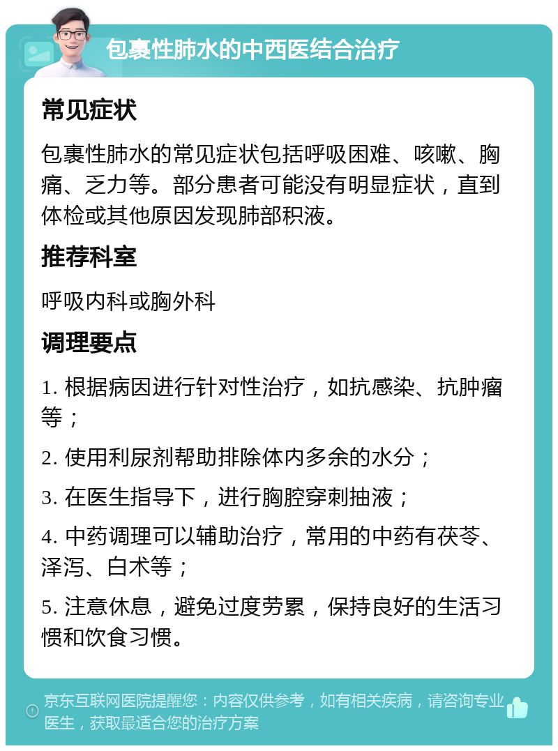 包裹性肺水的中西医结合治疗 常见症状 包裹性肺水的常见症状包括呼吸困难、咳嗽、胸痛、乏力等。部分患者可能没有明显症状，直到体检或其他原因发现肺部积液。 推荐科室 呼吸内科或胸外科 调理要点 1. 根据病因进行针对性治疗，如抗感染、抗肿瘤等； 2. 使用利尿剂帮助排除体内多余的水分； 3. 在医生指导下，进行胸腔穿刺抽液； 4. 中药调理可以辅助治疗，常用的中药有茯苓、泽泻、白术等； 5. 注意休息，避免过度劳累，保持良好的生活习惯和饮食习惯。