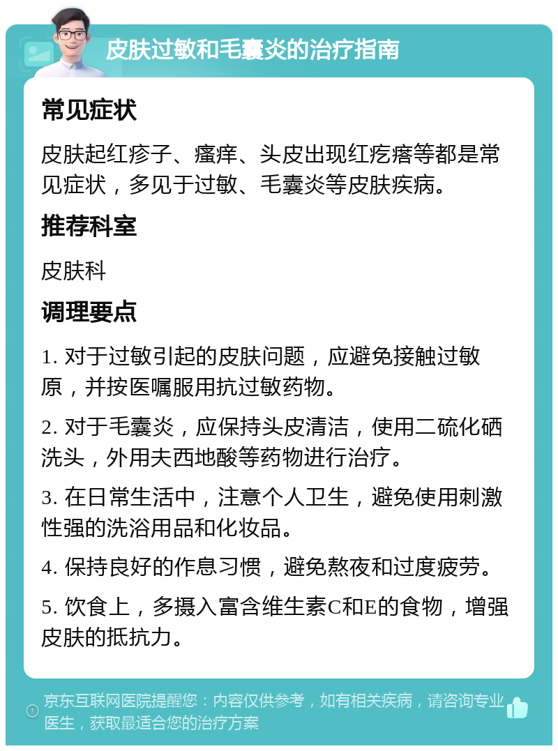 皮肤过敏和毛囊炎的治疗指南 常见症状 皮肤起红疹子、瘙痒、头皮出现红疙瘩等都是常见症状，多见于过敏、毛囊炎等皮肤疾病。 推荐科室 皮肤科 调理要点 1. 对于过敏引起的皮肤问题，应避免接触过敏原，并按医嘱服用抗过敏药物。 2. 对于毛囊炎，应保持头皮清洁，使用二硫化硒洗头，外用夫西地酸等药物进行治疗。 3. 在日常生活中，注意个人卫生，避免使用刺激性强的洗浴用品和化妆品。 4. 保持良好的作息习惯，避免熬夜和过度疲劳。 5. 饮食上，多摄入富含维生素C和E的食物，增强皮肤的抵抗力。