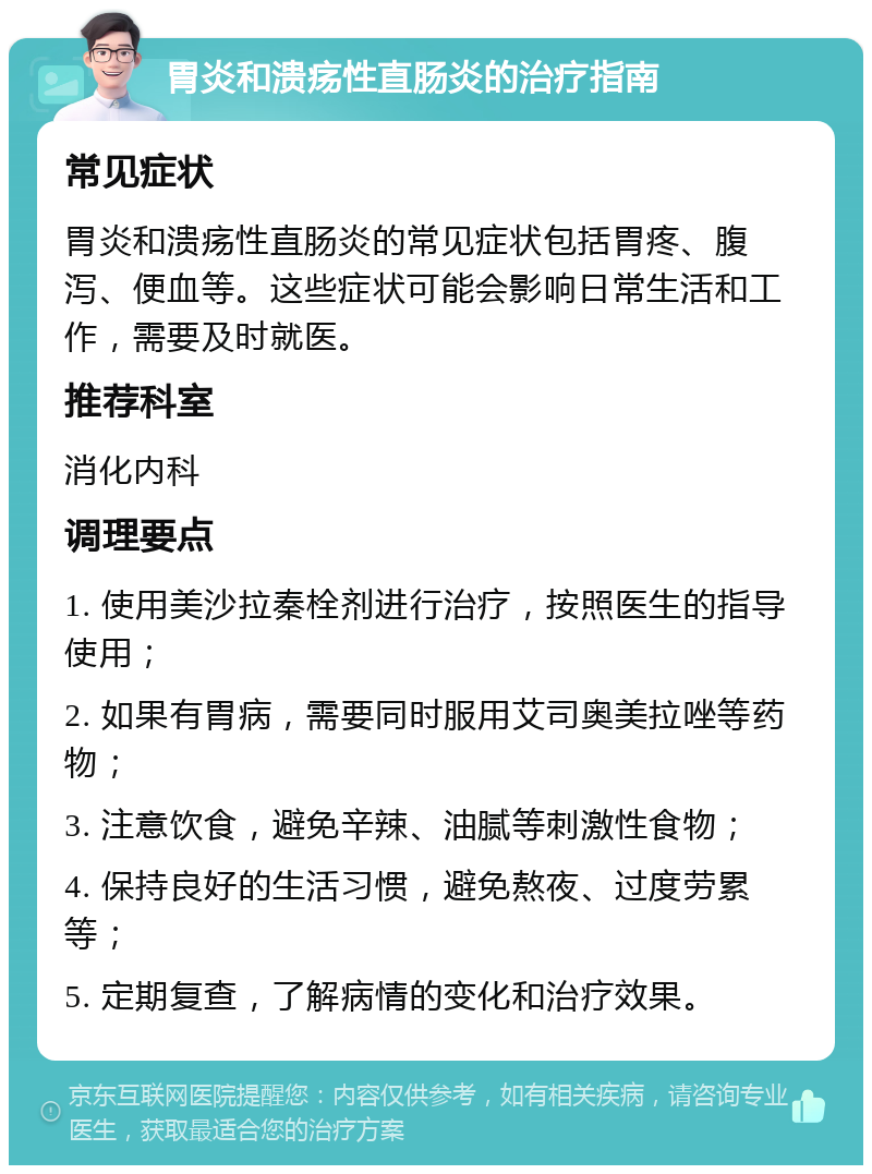 胃炎和溃疡性直肠炎的治疗指南 常见症状 胃炎和溃疡性直肠炎的常见症状包括胃疼、腹泻、便血等。这些症状可能会影响日常生活和工作，需要及时就医。 推荐科室 消化内科 调理要点 1. 使用美沙拉秦栓剂进行治疗，按照医生的指导使用； 2. 如果有胃病，需要同时服用艾司奥美拉唑等药物； 3. 注意饮食，避免辛辣、油腻等刺激性食物； 4. 保持良好的生活习惯，避免熬夜、过度劳累等； 5. 定期复查，了解病情的变化和治疗效果。