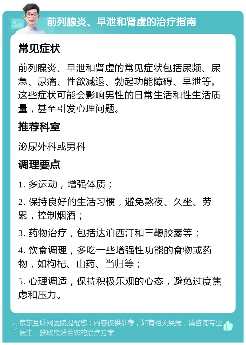 前列腺炎、早泄和肾虚的治疗指南 常见症状 前列腺炎、早泄和肾虚的常见症状包括尿频、尿急、尿痛、性欲减退、勃起功能障碍、早泄等。这些症状可能会影响男性的日常生活和性生活质量，甚至引发心理问题。 推荐科室 泌尿外科或男科 调理要点 1. 多运动，增强体质； 2. 保持良好的生活习惯，避免熬夜、久坐、劳累，控制烟酒； 3. 药物治疗，包括达泊西汀和三鞭胶囊等； 4. 饮食调理，多吃一些增强性功能的食物或药物，如枸杞、山药、当归等； 5. 心理调适，保持积极乐观的心态，避免过度焦虑和压力。