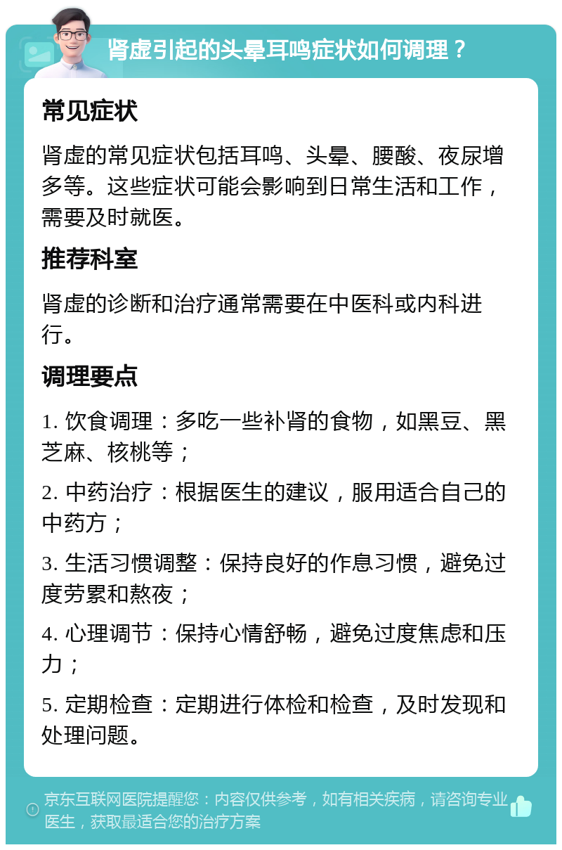 肾虚引起的头晕耳鸣症状如何调理？ 常见症状 肾虚的常见症状包括耳鸣、头晕、腰酸、夜尿增多等。这些症状可能会影响到日常生活和工作，需要及时就医。 推荐科室 肾虚的诊断和治疗通常需要在中医科或内科进行。 调理要点 1. 饮食调理：多吃一些补肾的食物，如黑豆、黑芝麻、核桃等； 2. 中药治疗：根据医生的建议，服用适合自己的中药方； 3. 生活习惯调整：保持良好的作息习惯，避免过度劳累和熬夜； 4. 心理调节：保持心情舒畅，避免过度焦虑和压力； 5. 定期检查：定期进行体检和检查，及时发现和处理问题。